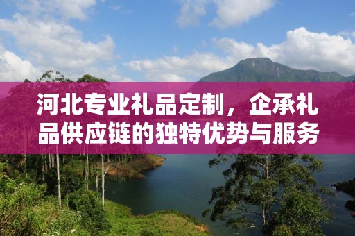 河北专业礼品定制，企承礼品供应链的独特优势与服务体验